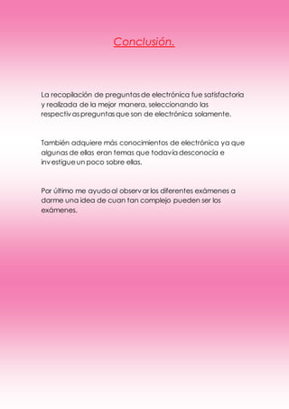 Conclusión.
La recopilación de preguntasde electrónica fue satisfactoria
y realizada de la mejor manera, seleccionando las
respectivaspreguntasque son de electrónica solamente.
También adquiere más conocimientos de electrónica ya que
algunas de ellas eran temas que todavía desconocía e
investigueun poco sobre ellas.
Por último me ayudoal observar los diferentes exámenes a
darme una idea de cuan tan complejo pueden ser los
exámenes.
 