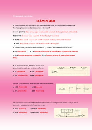 Preguntas de electrónica.
EXÁMEN 2000.
1. Para aumentarúnicamente lacapacidadde proporcionarunacorriente electicaenuna
fuente de pilas,estasdebende estarconectadasen?
a) serie-paralelo.(Noes correcta ya que en serie paralelo aumentaría el voltaje y disminuiría la intensidad)
b) paralelo.(Es correcta ya que en paralelo el voltaje bajará y la I aumentará)
c) mixto. (No es correcta ya que en serie paralelo aumentaría el voltaje y disminuiría la intensidad
d) serie.(Noes correcta, al estar en serie el voltaje aumenta y disminuye la I)
2. Si cada celda(V) tiene unatensiónde 1.5V.¿Cuál esla tensiónenvoltiosde salida?
a) 1.5 (incorrecta) b) 2.5 (incorrectala tensiónse multiplicapor el número de fuentes)
c) 24.5 (incorrectano están en paralelo) d) 9.0 (correcta la suma de las tensioneseseste
total)
3. En el circuito adjunto,determine el valor de la
potencia total en watts que suministra lafuente.
a) 50. (Incorrecta) b) 100. (Incorrecta)
c) 200. (Correcta) P=V*I d) 400. (incorrecta)
19. En el circuito adjunto,la frecuencia en Hertz de la fuente es?
a) 1000. (Incorrecta) b) 120(correcta)
c) 100. (Incorrecta) d) 60. (Incorrecta)
14. Al polarizarun transistor PNP en forma directa, como indica la figuratanto entre la base y el emisor
como entre base-colector,este funciona en su zona?
a) activa. (Correcta) b) inversa. (Incorrecta)
c) corte. (Incorrecta) d) saturación. (Incorrecta)
 