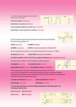15. Analiceel siguiente esquema. ¿Cuál circuito de
rectificación corresponde?
a) Puente rectificador. (Incorrecta)
b) Rectificador de media onda. (Correcta)
c) Onda completa estabilizado con diodo zener. (Incorrecta)
d) Rectificador de onda completa con rectificador. (Incorrecta)
47. Del estadode la siguientecurvacaracterísticase define que el dispositivo
de control representadoesun?
a) DIAC. (Incorrecta) b) TRIAC (Correcta)
d) DIODO. (Incorrecta) c) SCR (incorrectaes parecida a un diodorectifi)
48. Que dispositivoconectadoenserie-paraleloequivale eléctricamente aunTRIAC?
a) Dos SCR. (Correcta) b) Dos TRIAC (incorrecta seriael doble)
c) Un SCR y un DIAC.(INCORR) d) Un UJT y un diodorectificador(diagramatotalmente invers)
49. ¿Qué nombre recibe el circuitoilustradoenlasiguientefigura?
a) integrador (Incorrecta) b) sumador inversor. (Incorrecta)
c) generadorde señal. (Incorrecta) d) sumador no inversor. (CORRECTA)
50. El dispositivoque se basaenel efectode lacirculaciónde unacorriente
enun circuitoformadopor dosmetalesdiferentescuyasuniones,se mantienenadistinta
temperatura,teniéndose unaunióncaliente que seríalauniónde medida,yunauniónfría que
se llamarauniónde referencia,se denomina:
a) sondas de resisitencia. (Incorrecta) b)termoresistencias.(CORRECTA)
c) termocupia. (Incorrecta) c)termopar. (Incorrecta)
72. de las siguientesfiguras,seleccione laque corresponde a un biestable spoR-S con
entrada para señal de reloj.
a) 1 (incorrecta) b) 2 (incorrecta)
c) 3(correcta) d)4 (incorrecta)
 
