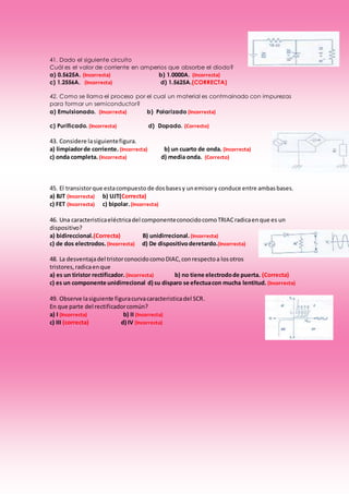 41. Dado el siguiente circuito
Cuál es el valor de corriente en amperios que absorbe el diodo?
a) 0.5625A. (Incorrecta) b) 1.0000A. (Incorrecta)
c) 1.2556A. (Incorrecta) d) 1.5625A.(CORRECTA)
42. Como se llama el proceso por el cual un material es contmainado con impurezas
para formar un semiconductor?
a) Emulsionado. (Incorrecta) b) Polarizado (Incorrecta)
c) Purificado. (Incorrecta) d) Dopado. (Correcto)
43. Considere lasiguientefigura.
a) limpiadorde corriente. (Incorrecta) b) un cuarto de onda. (Incorrecta)
c) onda completa.(Incorrecta) d) media onda. (Correcto)
45. El transistorque estacompuesto de dosbasesy unemisory conduce entre ambasbases.
a) BJT (Incorrecta) b) UJT(Correcta)
c) FET (Incorrecta) c) bipolar.(Incorrecta)
46. Una caracteristicaeléctricadel componenteconocidocomoTRIACradicaenque es un
dispositivo?
a) bidireccional.(Correcta) B) unidirrecional. (Incorrecta)
c) de dos electrodos. (Incorrecta) d) De dispositivoderetardo.(Incorrecta)
48. La desventajadel tristorconocidocomoDIAC,conrespectoa losotros
tristores,radicaenque
a) es un tiristor rectificador. (Incorrecta) b) no tiene electrodode puerta. (Correcta)
c) es un componente unidirrecional d) su disparo se efectuacon mucha lentitud. (Incorrecta)
49. Observe lasiguiente figuracurvacaracteristicadel SCR.
En que parte del rectificadorcomún?
a) I (Incorrecta) b) II (Incorrecta)
c) III (correcta) d) IV (Incorrecta)
 