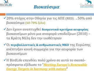 Βιοκαύςιμα

20% ςτόχοσ ςτην Οδηγύα για τισ ΑΠΕ (RED)   50% από
 βιοκαύςιμα (60-70% ξύλο)
Δεν ϋχουν αναπτυχθεύ δεςμευτικά κριτήρια αειφορίασ
 βιοκαυςύμων μόνο μια αναφορϊ υποδεύξεων (2010) –
 τα Κρϊτη Μϋλη δεν την υιοθϋτηςαν
Οι περιβαλλοντικέσ & ανθρωπιςτικέσ ΜΚΟ τησ Ευρώπησ
 ανϋπτυξαν κοινό ςυμμαχύα για την αειφορύα των
 βιοκαυςύμων
Η BirdLife επενδύει πολύ χρόνο ςε αυτό το ςκοπό-
 πρόςφατα εξϋδωςε το “Meeting Europe’s Renewable
 Energy Targets in harmony with nature”
 