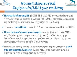 Νομικά Δεςμευτική
         Συμφωνία(LBA) για τα Δάςη
Πρωτοβουλία τησ ΕΕ (FOREST EUROPE) υπογρϊφθηκε από
 47 χώρεσ τησ Ευρώπησ & Αςύασ (06/2011) που περιλαμβϊνει
 τισ διεθνεύσ ςυμφωνύεσ που ςχετύζονται με δϊςη
Ξεκινϊ με αναβολή αρχϋσ 2012 και θα ολοκληρωθεύ το 2013
Πριν την απόφαςη για έναρξη, οι περιβαλλοντικϋσ ΜΚΟ
 τησ Ευρώπησ ςτεύλαμε επιςτολό που ζητούςαμε να μην
 ξεκινόςουν οι διεργαςύεσ – πυροδότηςε αντιδρϊςεισ, η πιο
 φανερό αυτό τησ δαςικόσ βιομηχανύασ
Η BirdLife αποφϊςιςε να ακολουθόςει τισ ςυζητόςεισ μετά
 την απόφαςη έναρξησ, ϊλλεσ ΜΚΟ αποφϊςιςαν εύτε να
 απϋχουν εύτε να ςυμμετϋχουν ενεργϊ
 