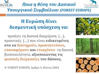 Ποια η θέςη του Δαςικού
 Υπουργικού Συμβούλιου (FOREST EUROPE)

       Η Ευρώπη δίνει
   δεςμευτική υπόςχεςη να:
  προϊγει τη δαςικό διαχεύριςη (…),
πρακτικϋσ (…) που εύναι ειδικευμένεσ
ςτο να διατηρούν, προςτατεύουν,
επαναφέρουν και ενιςχύουν τη δαςικό
βιοποικιλότητα, αξιοποιώντασ τισ
φυςικέσ διεργαςίεσ του δάςουσ.

4ο FOREST EUROPE, Άρθρο 4, Βιϋννη 2003
                                         5//19
 
