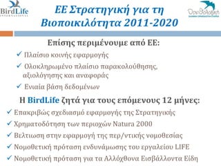 ΕΕ Στρατηγική για τη
         Βιοποικιλότητα 2011-2020
           Επίςησ περιμένουμε από ΕΕ:
   Πλαύςιο κοινόσ εφαρμογόσ
   Ολοκληρωμϋνο πλαύςιο παρακολούθηςησ,
   αξιολόγηςησ και αναφορϊσ
   Ενιαύα βϊςη δεδομϋνων
   Η BirdLife ζητά για τουσ επόμενουσ 12 μήνεσ:
 Επακριβώσ ςχεδιαςμό εφαρμογόσ τησ Στρατηγικόσ
 Χρηματοδότηςη των περιοχών Natura 2000
 Βελτιωςη ςτην εφαρμογό τησ περ/ντικόσ νομοθεςύασ
 Νομοθετικό πρόταςη ενδυνϊμωςησ του εργαλεύου LIFE
 Νομοθετικό πρόταςη για τα Αλλόχθονα Ειςβϊλλοντα Εύδη
 