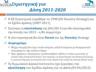 ΕΕ Στρατηγική για                                                         τα
          Δάςη 2011-2020
 Η ΕΕ Στρατηγικό εγκρύθηκε το 1998 (EU Forestry Strategy) και
  το Σχϋδιο Δρϊςησ (2007-2011)
 Ξεκύνηςε η επανέκδοςη τησ (04/2011) και θα ολοκληρωθεύ
  την ϊνοιξη του 2012 – η BL ςυμμετϋχει
 Η νϋα ςτρατηγικό θα εύναι Forest και όχι Forestry Strategy
 Ανηςυχούμε:
   Μϋχρι ςτιγμόσ δεν ϋχει ενιαύο κεύμενο, αλλϊ 8 κεύμενα με διαφορετικό
    περιεχόμενο- όχι ενιαύοι ςτόχοι
   Έχει φρϊςεισ «περύεργεσ» ό απουςιϊζουν ϊλλεσ (“carbon neutrality of
    sustain ably produced biomass”, δεν περιϋχει τη Στρατηγικό τησ Βιοποικιλότητασ,
    οι οικοςυςτημικϋσ λειτουργύεσ δεν εύναι ψηλϊ ςτην ατζϋντα, αςτικϊ δϊςη? κοκ)
 Το Ευρωπαώκό Δαςικό Ινςτιτούτο ϋχει ξεκινόςει την
  αξιολόγηςη του Σχεδύου Δρϊςησ για τα Δϊςη (03-04/2012)
 