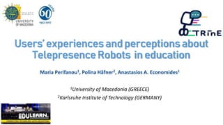 Users’ experiences and perceptions about
Telepresence Robots in education
Maria Perifanou1, Polina Häfner2, Anastasios A. Economides1
1University of Macedonia (GREECE)
2Karlsruhe Institute of Technology (GERMANY)
 