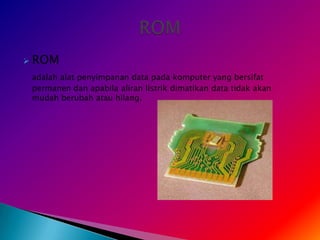    ROM
    adalah alat penyimpanan data pada komputer yang bersifat
    permanen dan apabila aliran listrik dimatikan data tidak akan
    mudah berubah atau hilang.
 