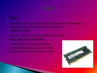    RAM
    merupakan sebuah perangkat keras komputer yang berfungsi
    sebagai tempat penyimpanan data sementara.
   FUNGSI RAM:
    sebagai tempat penyimpanan data sementara.
   MACAM-MACAM RAM:
    1.FPM RAM(Fast Page Mode DRAM)
    2.EDO RAM(Extended-data-Out RAM)
    3.SD RAM(Synchronous Dinamic RAM)
 