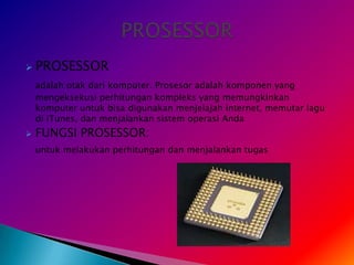    PROSESSOR
    adalah otak dari komputer. Prosesor adalah komponen yang
    mengeksekusi perhitungan kompleks yang memungkinkan
    komputer untuk bisa digunakan menjelajah internet, memutar lagu
    di iTunes, dan menjalankan sistem operasi Anda
   FUNGSI PROSESSOR:
    untuk melakukan perhitungan dan menjalankan tugas
 