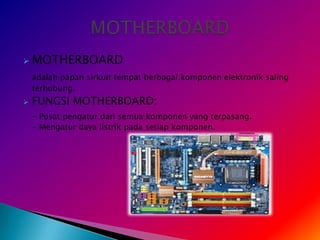    MOTHERBOARD
    adalah papan sirkuit tempat berbagai komponen elektronik saling
    terhubung.
   FUNGSI MOTHERBOARD:
    - Pusat pengatur dari semua komponen yang terpasang.
    - Mengatur daya listrik pada setiap komponen.
 