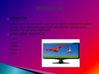    MONITOR
    adalah salah satu jenis soft-copy device, karena keluarannya adalah
    berupa signal elektronik/alat untuk menampilkan gambar yang
    biasanya berupa sinyal elektronik.
   JENIS-JENIS MONITOR:
    1.CGA
    2.EGA
    3.EPGA
    4.VGA
    5.LCD
 