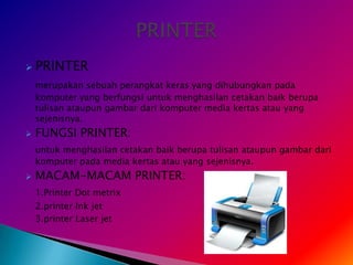    PRINTER
    merupakan sebuah perangkat keras yang dihubungkan pada
    komputer yang berfungsi untuk menghasilan cetakan baik berupa
    tulisan ataupun gambar dari komputer media kertas atau yang
    sejenisnya.
   FUNGSI PRINTER:
    untuk menghasilan cetakan baik berupa tulisan ataupun gambar dari
    komputer pada media kertas atau yang sejenisnya.
   MACAM-MACAM PRINTER:
    1.Printer Dot metrix
    2.printer Ink jet
    3.printer Laser jet
 