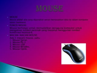    MOUSE
    Mouse adalah alat yang digunakan untuk memasukkan data ke dalam komputer
    selain keyboard.
   FUNGSI MOUSE:
    Mouse berfungsi untuk memudahkan pengguna komputer untuk
    mengakses tombol perintah yang biasanya menggunan tombol
    kombinasi keyboard.
   MACAM-MACAM MOUSE:
    Ada 5 macam mouse, yaitu :
    1. Mouse Serial.
    2. Mouse PS/2.
    3. Mouse USB
    4. Mouse Wirelles.
    5. Mouse Optik.
 