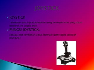    JOYSTICK
     masukan (alat input) komputer yang berwujud tuas yang dapat
    bergerak ke segala arah.
   FUNGSI JOYSTICK:
    sebagai alat tambahan untuk bermain game pada senbuah
    komputer.
 