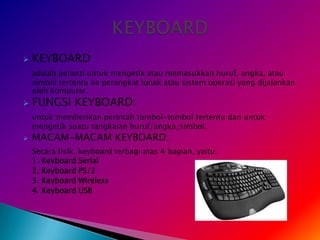    KEYBOARD
    adalah peranti untuk mengetik atau memasukkan huruf, angka, atau
    simbol tertentu ke perangkat lunak atau sistem operasi yang dijalankan
    oleh komputer.
   FUNGSI KEYBOARD:
    untuk memberikan perintah tombol-tombol tertentu dan untuk
    mengetik suatu rangkaian huruf/angka/simbol.
   MACAM-MACAM KEYBOARD:
    Secara fisik, keyboard terbagi atas 4 bagian, yaitu:
    1. Keyboard Serial
    2. Keyboard PS/2
    3. Keyboard Wireless
    4. Keyboard USB
 