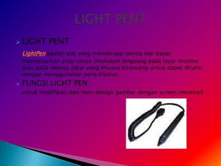    LIGHT PENT
    LightPen adalah alat yang menyerupai penda dan dapat
    memancarkan sinar untuk dituliskan langsung pada layar monitor
    atau pada bidang datar yang khusus dirancang untuk dapat ditulisi
    dengan menggunakan pena khusus.
   FUNGSI LIGHT PEN:
    untuk modifikasi dan men-design gambar dengan screen (monitor).
 
