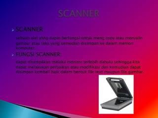    SCANNER
    sebuah alat yang dapat berfungsi untuk meng copy atau menyalin
    gambar atau teks yang kemudian disimpan ke dalam memori
    komputer.
   FUNGSI SCANNER:
    dapat ditampilkan melalui monitor terlebih dahulu sehingga kita
    dapat melakukan perbaikan atau modifikasi dan kemudian dapat
    disimpan kembali baik dalam bentuk file text maupun file gambar.
 