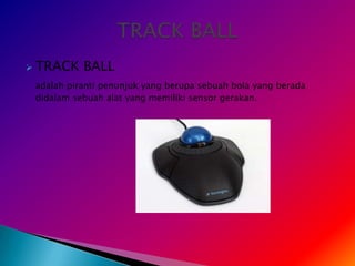    TRACK BALL
    adalah piranti penunjuk yang berupa sebuah bola yang berada
    didalam sebuah alat yang memiliki sensor gerakan.
 