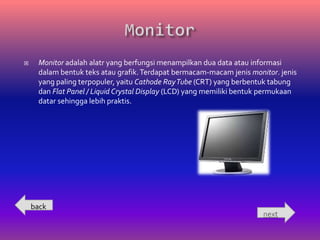     Monitor adalah alatr yang berfungsi menampilkan dua data atau informasi
     dalam bentuk teks atau grafik. Terdapat bermacam-macam jenis monitor. jenis
     yang paling terpopuler, yaitu Cathode Ray Tube (CRT) yang berbentuk tabung
     dan Flat Panel / Liquid Crystal Display (LCD) yang memiliki bentuk permukaan
     datar sehingga lebih praktis.




    back
                                                                       next
 