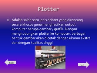    Adalah salah satu jenis printer yang dirancang
    secara khusus guna menghasilkan output
    komputer berupa gambar / grafik. Dengan
    menghubungkan plotter ke komputer, berbagai
    bentuk gambar akan dicetak dengan ukuran ekstra
    dan dengan kualitas tinggi.




back
                                            next
 