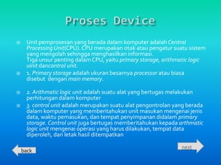     Unit pemprosesan yang berada dalam komputer adalah Central
     Processing Unit(CPU). CPU merupakan otak atau pengatur suatu sistem
     yang mengolah sehingga menghasilkan informasi.
     Tiga unsur penting dalam CPU, yaitu primary storage, arithmatic logic
     uinit dancontrol unit.
    1. Primary storage adalah ukuran besarnya processor atau biasa
     disebut dengan main memory.

    2. Arithmatic logic unit adalah suatu alat yang bertugas melakukan
     perhitungan dalam komputer
    3. control unit adalah merupakan suatu alat pengontrolan yang berada
     dalam komputer yang memberitahukan unit masukan mengenai jenis
     data, waktu pemasukan, dan tempat penyimpanan didalam primary
     storage. Control unit juga bertugas memberitahukan kepada arthmatic
     logic unit mengenai operasi yang harus dilakukan, tempat data
     diperoleh, dan letak hasil ditempatkan

                                                                next
    back
 