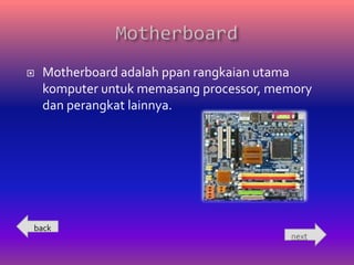    Motherboard adalah ppan rangkaian utama
    komputer untuk memasang processor, memory
    dan perangkat lainnya.




back
                                         next
 