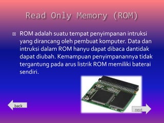    ROM adalah suatu tempat penyimpanan intruksi
    yang dirancang oleh pembuat komputer. Data dan
    intruksi dalam ROM hanyu dapat dibaca dantidak
    dapat diubah. Kemampuan penyimpanannya tidak
    tergantung pada arus listrik ROM memiliki baterai
    sendiri.




back
                                              next
 
