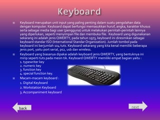    Keyboard merupakan unit input yang paling penting dalam suatu pengolahan data
    dengan komputer. Keyboard dapat berfungsi memasukkan huruf, angka, karakter khusus
    serta sebagai media bagi user (pengguna) untuk melakukan perintah-perintah lainnya
    yang diperlukan, seperti menyimpan file dan membuka file. Keyboard yang digunakanan
    sekarang ini adalah jenis QWERTY, pada tahun 1973, keyboard ini diresmikan sebagai
    keyboard standar ISO (International Standar Organization). Jumlah tombol pada
    keyboard ini berjumlah 104 tuts. Keyboard sekarang yang kita kenal memiliki beberapa
    jenis port, yaitu port serial, ps2, usb dan wireless.
   Keyboard yang biasanya dipakai adalah keyboard jenis QWERTY, yang bentuknya ini
    mirip seperti tuts pada mesin tik. Keyboard QWERTY memiliki empat bagian yaitu :
    1. typewriter key
    2. numeric key
    3. function key
    4. special function key.
   Macam-macam keyboard :
    1. Digital Keyboard
    2. Workstation Keyboard
    3. Accompaniment keyboard



    back                                                                   next
 