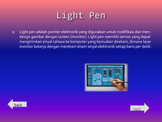    Light pen adalah pointer elektronik yang digunakan untuk modifikasi dan men-
    design gambar dengan screen (monitor). Light pen memiliki sensor yang dapat
    mengirimkan sinyal cahaya ke komputer yang kemudian direkam, dimana layar
    monitor bekerja dengan merekam enam sinyal elektronik setiap baris per detik.




back
                                                                      next
 