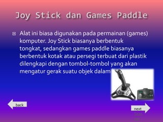    Alat ini biasa digunakan pada permainan (games)
    komputer. Joy Stick biasanya berbentuk
    tongkat, sedangkan games paddle biasanya
    berbentuk kotak atau persegi terbuat dari plastik
    dilengkapi dengan tombol-tombol yang akan
    mengatur gerak suatu objek dalam komputer.




back
                                               next
                                               Scan
                                               ner
 