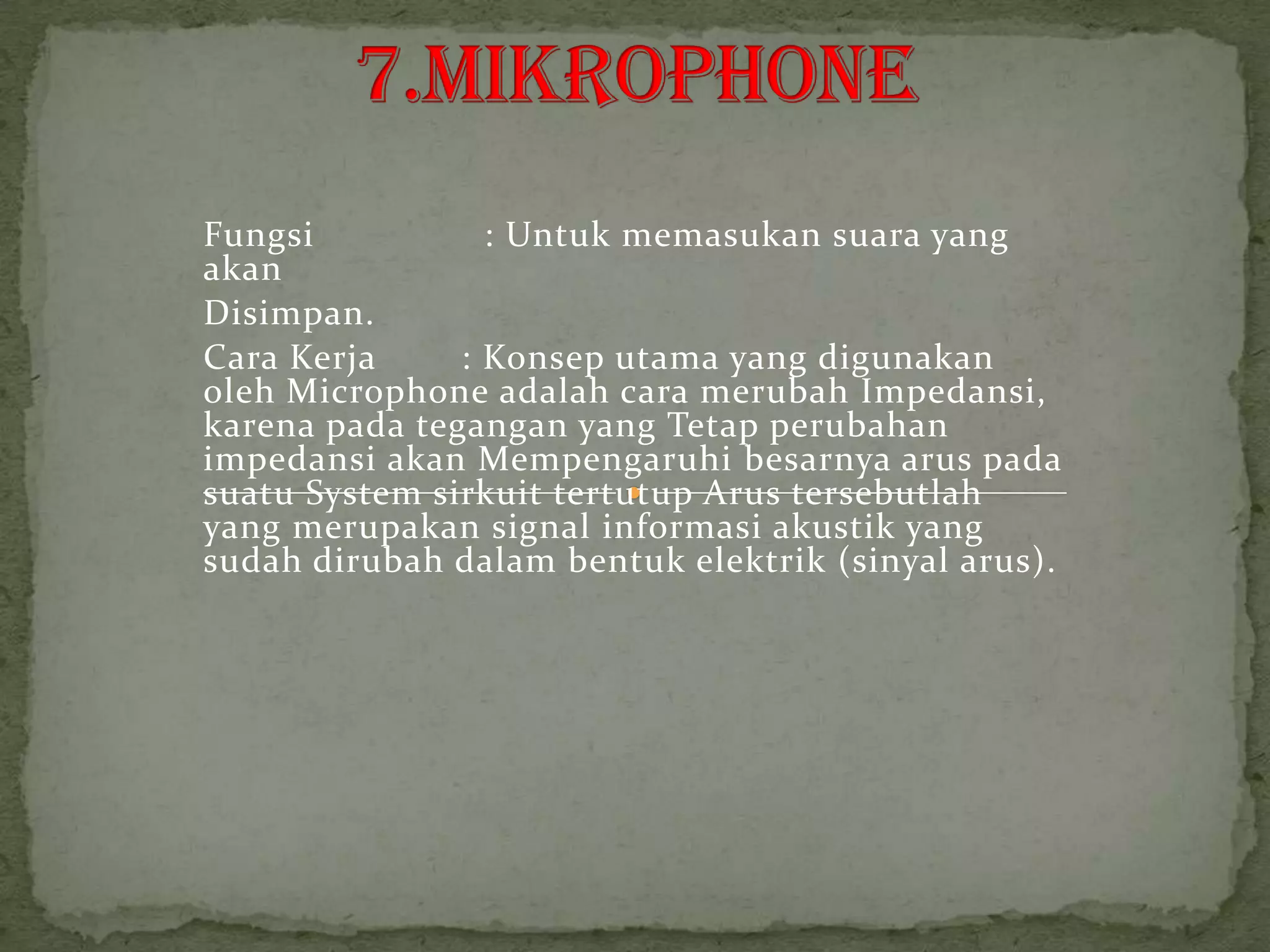Fungsi           : Untuk memasukan suara yang
akan
Disimpan.
Cara Kerja     : Konsep utama yang digunakan
oleh Microphone adalah cara merubah Impedansi,
karena pada tegangan yang Tetap perubahan
impedansi akan Mempengaruhi besarnya arus pada
suatu System sirkuit tertutup Arus tersebutlah
yang merupakan signal informasi akustik yang
sudah dirubah dalam bentuk elektrik (sinyal arus).
 