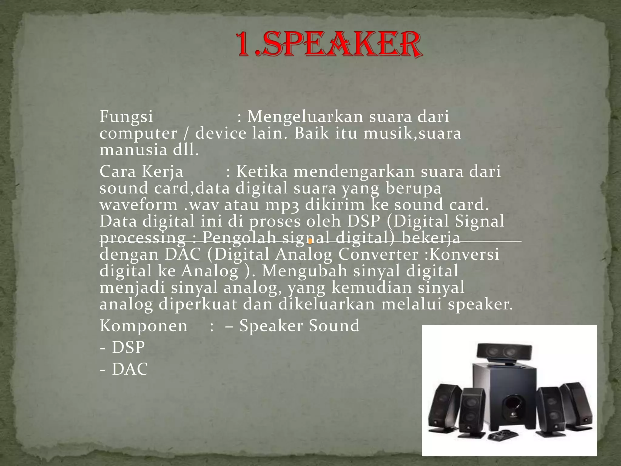 Fungsi             : Mengeluarkan suara dari
computer / device lain. Baik itu musik,suara
manusia dll.
Cara Kerja       : Ketika mendengarkan suara dari
sound card,data digital suara yang berupa
waveform .wav atau mp3 dikirim ke sound card.
Data digital ini di proses oleh DSP (Digital Signal
processing : Pengolah signal digital) bekerja
dengan DAC (Digital Analog Converter :Konversi
digital ke Analog ). Mengubah sinyal digital
menjadi sinyal analog, yang kemudian sinyal
analog diperkuat dan dikeluarkan melalui speaker.
Komponen : – Speaker Sound
- DSP
- DAC
 