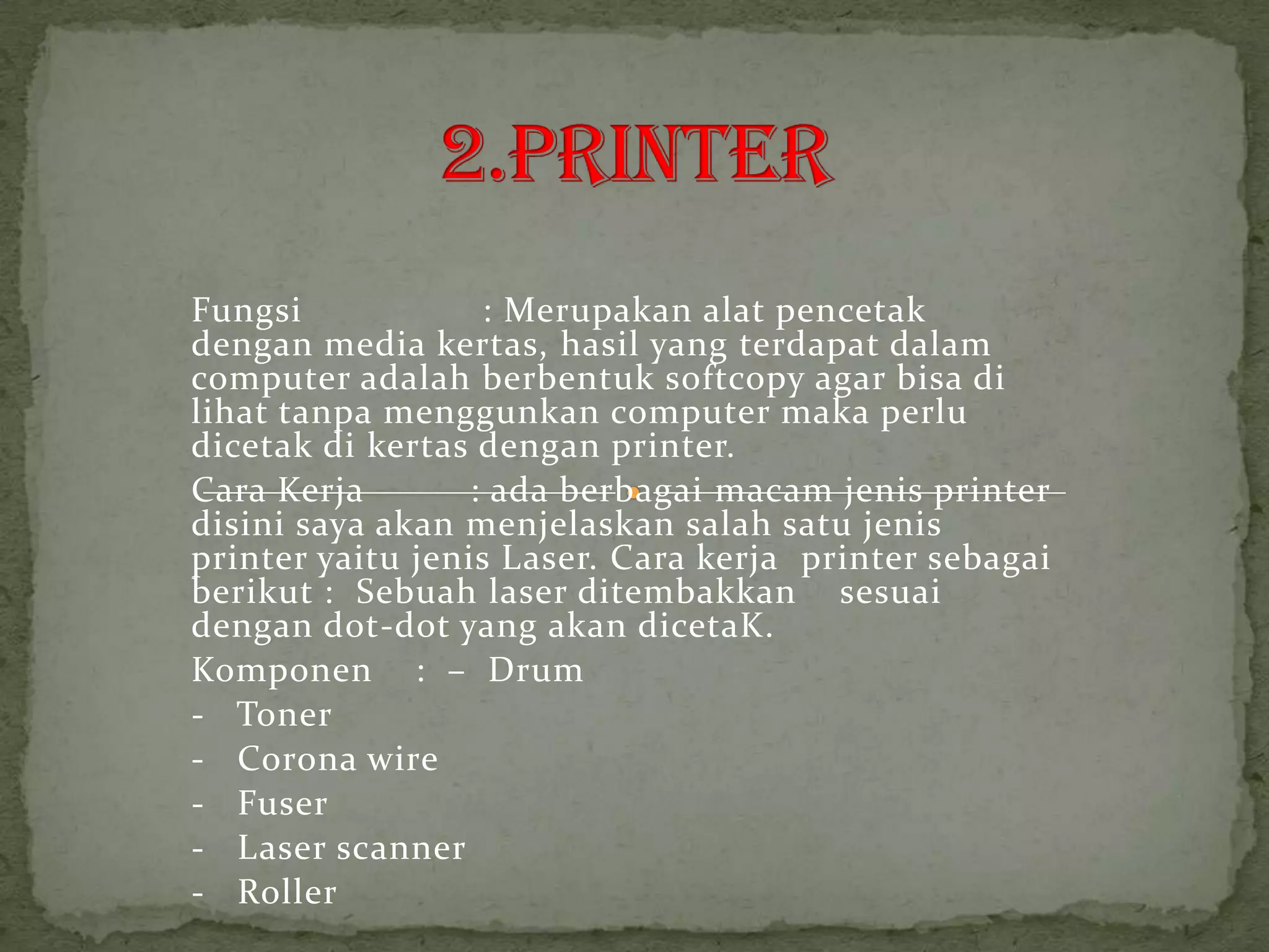 Fungsi             : Merupakan alat pencetak
dengan media kertas, hasil yang terdapat dalam
computer adalah berbentuk softcopy agar bisa di
lihat tanpa menggunkan computer maka perlu
dicetak di kertas dengan printer.
Cara Kerja        : ada berbagai macam jenis printer
disini saya akan menjelaskan salah satu jenis
printer yaitu jenis Laser. Cara kerja printer sebagai
berikut : Sebuah laser ditembakkan sesuai
dengan dot-dot yang akan dicetaK.
Komponen : – Drum
- Toner
- Corona wire
- Fuser
- Laser scanner
- Roller
 
