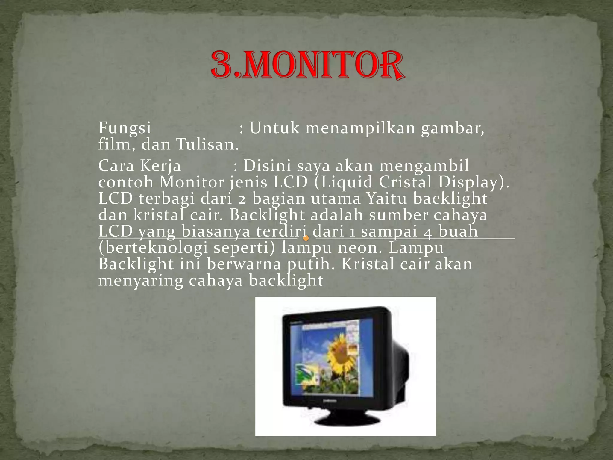 Fungsi             : Untuk menampilkan gambar,
film, dan Tulisan.
Cara Kerja        : Disini saya akan mengambil
contoh Monitor jenis LCD (Liquid Cristal Display).
LCD terbagi dari 2 bagian utama Yaitu backlight
dan kristal cair. Backlight adalah sumber cahaya
LCD yang biasanya terdiri dari 1 sampai 4 buah
(berteknologi seperti) lampu neon. Lampu
Backlight ini berwarna putih. Kristal cair akan
menyaring cahaya backlight
 