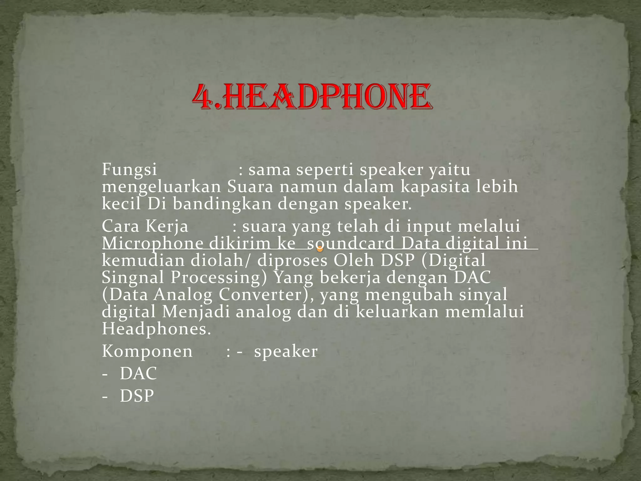 Fungsi          : sama seperti speaker yaitu
mengeluarkan Suara namun dalam kapasita lebih
kecil Di bandingkan dengan speaker.
Cara Kerja     : suara yang telah di input melalui
Microphone dikirim ke soundcard Data digital ini
kemudian diolah/ diproses Oleh DSP (Digital
Singnal Processing) Yang bekerja dengan DAC
(Data Analog Converter), yang mengubah sinyal
digital Menjadi analog dan di keluarkan memlalui
Headphones.
Komponen      : - speaker
- DAC
- DSP
 