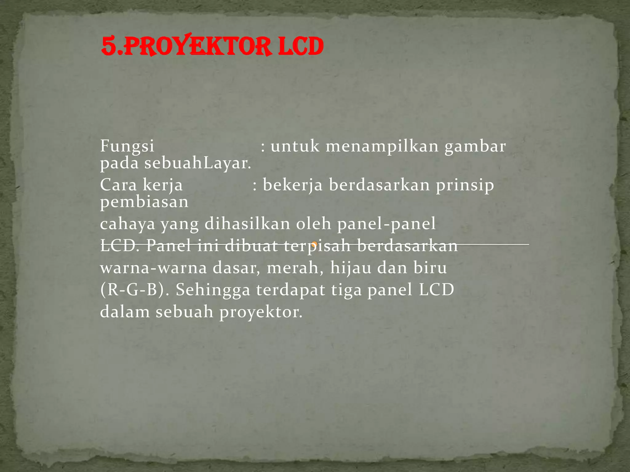 5.PROYEKTOR LCD


Fungsi              : untuk menampilkan gambar
pada sebuahLayar.
Cara kerja        : bekerja berdasarkan prinsip
pembiasan
cahaya yang dihasilkan oleh panel-panel
LCD. Panel ini dibuat terpisah berdasarkan
warna-warna dasar, merah, hijau dan biru
(R-G-B). Sehingga terdapat tiga panel LCD
dalam sebuah proyektor.
 