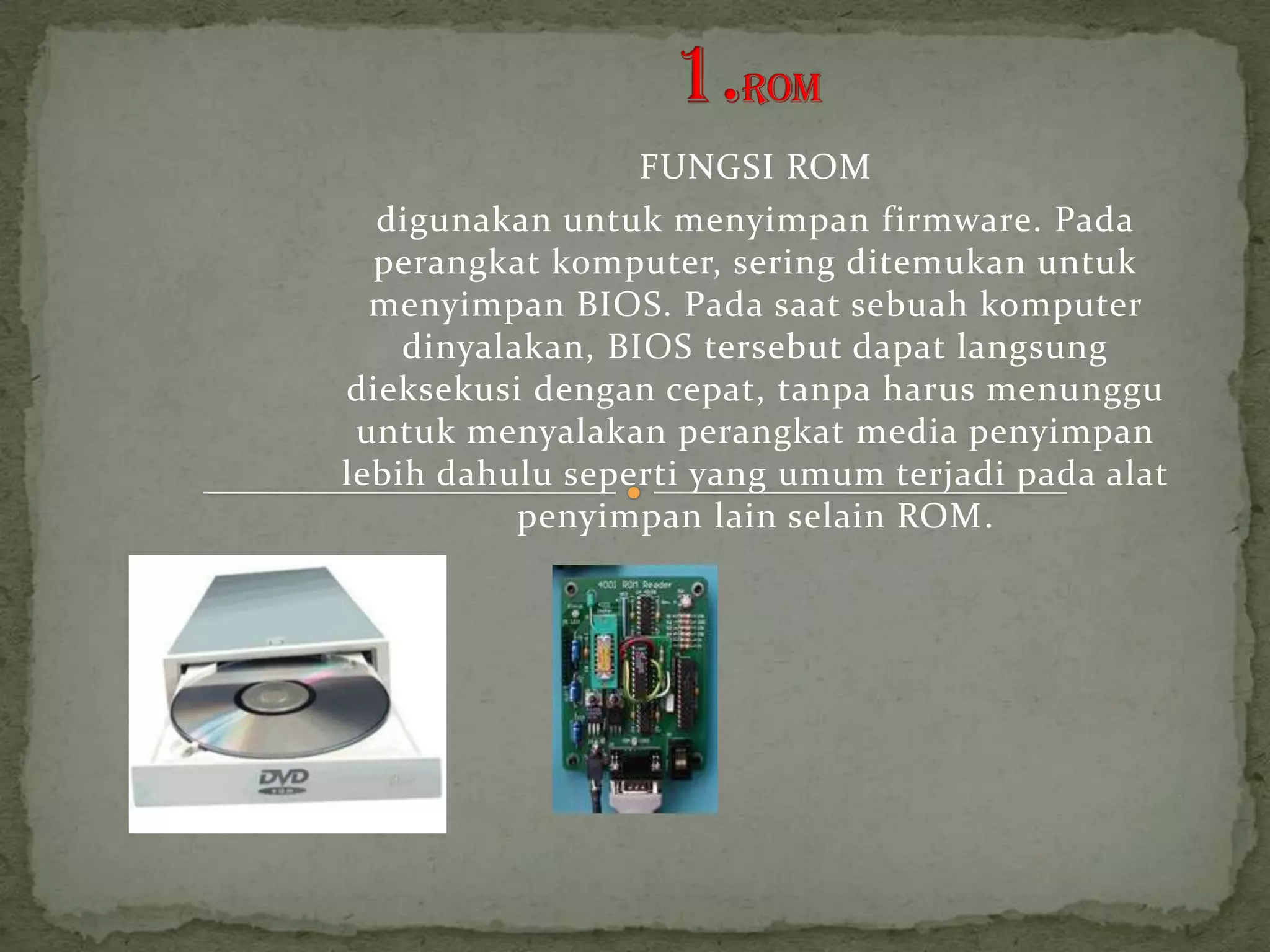 FUNGSI ROM
  digunakan untuk menyimpan firmware. Pada
  perangkat komputer, sering ditemukan untuk
  menyimpan BIOS. Pada saat sebuah komputer
    dinyalakan, BIOS tersebut dapat langsung
dieksekusi dengan cepat, tanpa harus menunggu
 untuk menyalakan perangkat media penyimpan
lebih dahulu seperti yang umum terjadi pada alat
           penyimpan lain selain ROM.
 