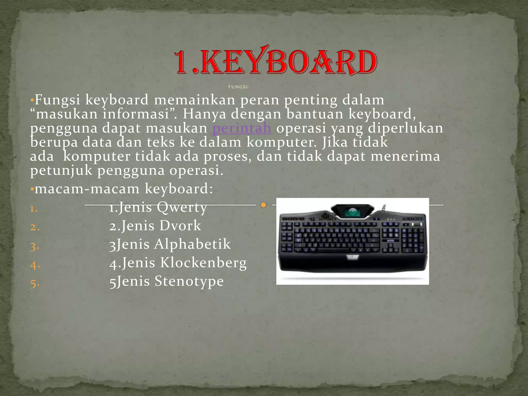FUNGSI:


•Fungsi keyboard memainkan peran penting dalam
“masukan informasi”. Hanya dengan bantuan keyboard,
pengguna dapat masukan perintah operasi yang diperlukan
berupa data dan teks ke dalam komputer. Jika tidak
ada komputer tidak ada proses, dan tidak dapat menerima
petunjuk pengguna operasi.
•macam-macam keyboard:
1.         1.Jenis Qwerty
2.         2.Jenis Dvork
3.         3Jenis Alphabetik
4.         4.Jenis Klockenberg
5.         5Jenis Stenotype
 