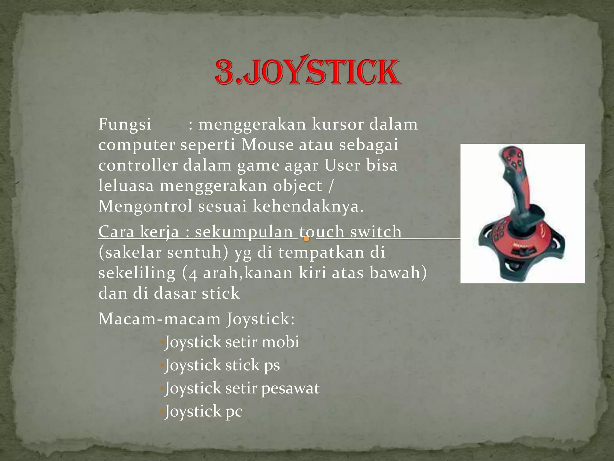 Fungsi      : menggerakan kursor dalam
computer seperti Mouse atau sebagai
controller dalam game agar User bisa
leluasa menggerakan object /
Mengontrol sesuai kehendaknya.
Cara kerja : sekumpulan touch switch
(sakelar sentuh) yg di tempatkan di
sekeliling (4 arah,kanan kiri atas bawah)
dan di dasar stick
Macam-macam Joystick:
        •Joystick setir mobi
        •Joystick stick ps
        •Joystick setir pesawat
        •Joystick pc
 