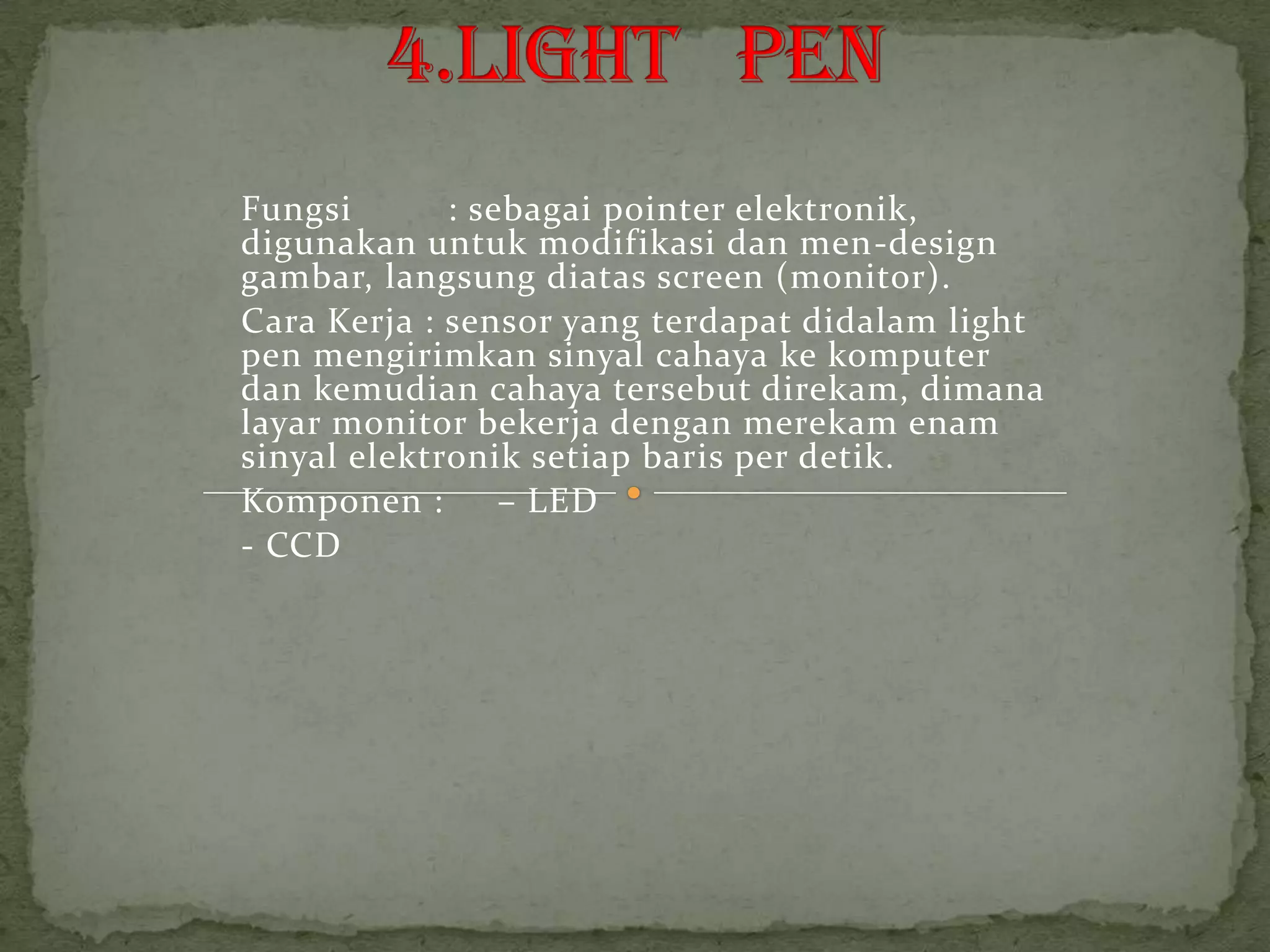 Fungsi       : sebagai pointer elektronik,
digunakan untuk modifikasi dan men-design
gambar, langsung diatas screen (monitor).
Cara Kerja : sensor yang terdapat didalam light
pen mengirimkan sinyal cahaya ke komputer
dan kemudian cahaya tersebut direkam, dimana
layar monitor bekerja dengan merekam enam
sinyal elektronik setiap baris per detik.
Komponen :       – LED
- CCD
 