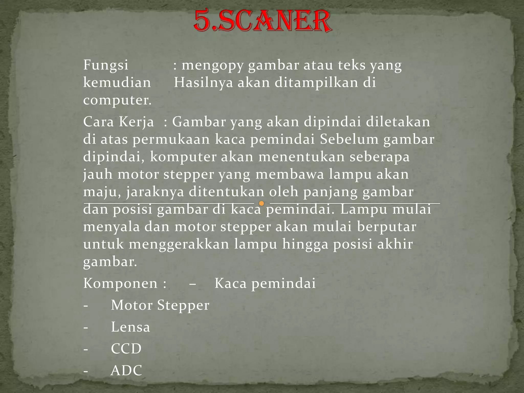 Fungsi       : mengopy gambar atau teks yang
kemudian     Hasilnya akan ditampilkan di
computer.
Cara Kerja : Gambar yang akan dipindai diletakan
di atas permukaan kaca pemindai Sebelum gambar
dipindai, komputer akan menentukan seberapa
jauh motor stepper yang membawa lampu akan
maju, jaraknya ditentukan oleh panjang gambar
dan posisi gambar di kaca pemindai. Lampu mulai
menyala dan motor stepper akan mulai berputar
untuk menggerakkan lampu hingga posisi akhir
gambar.
Komponen :      – Kaca pemindai
-   Motor Stepper
-   Lensa
-   CCD
-   ADC
 