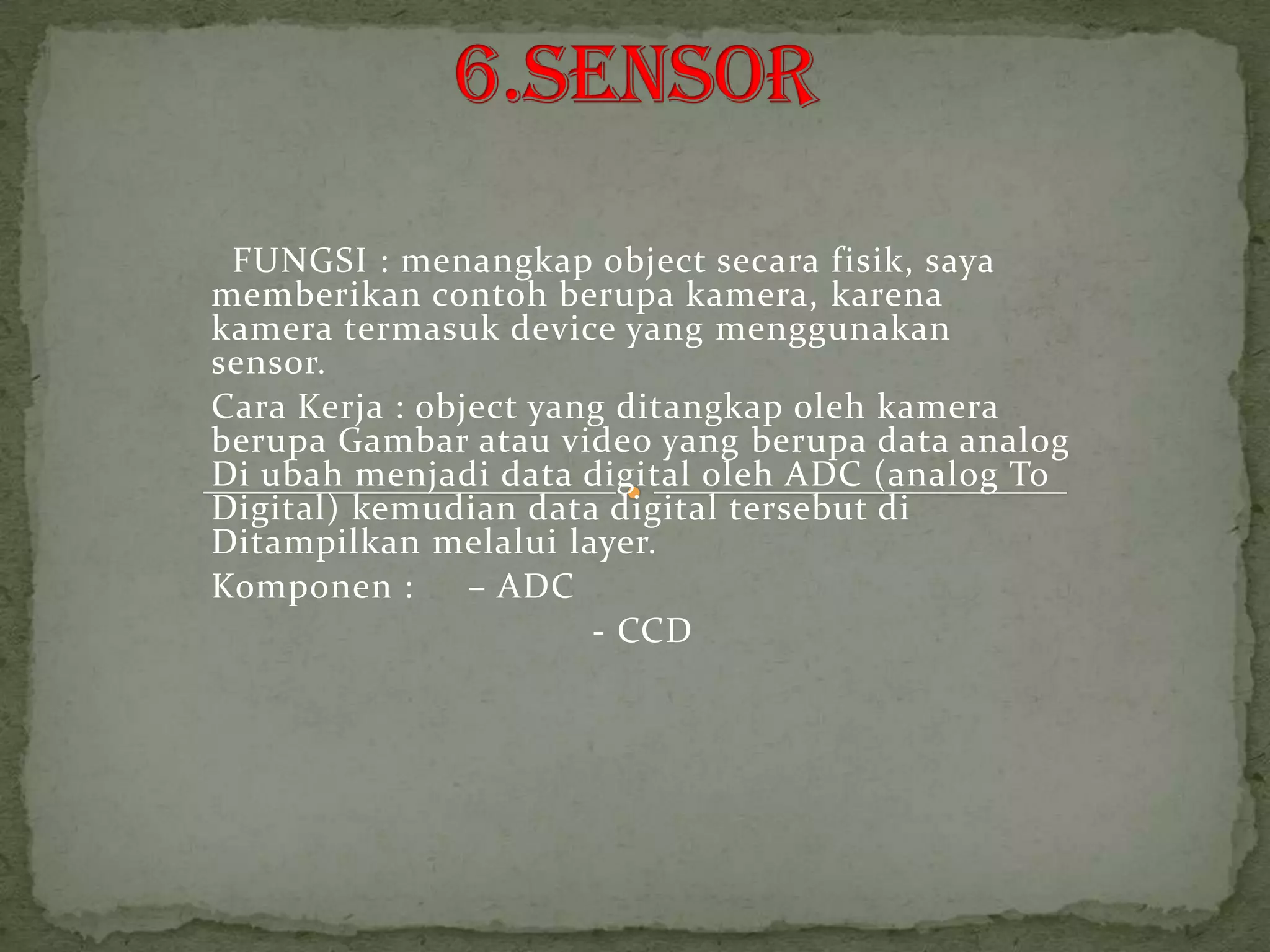 FUNGSI : menangkap object secara fisik, saya
memberikan contoh berupa kamera, karena
kamera termasuk device yang menggunakan
sensor.
Cara Kerja : object yang ditangkap oleh kamera
berupa Gambar atau video yang berupa data analog
Di ubah menjadi data digital oleh ADC (analog To
Digital) kemudian data digital tersebut di
Ditampilkan melalui layer.
Komponen :      – ADC
                       - CCD
 