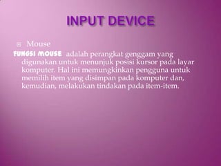    Mouse
Fungsi mouse adalah perangkat genggam yang
  digunakan untuk menunjuk posisi kursor pada layar
  komputer. Hal ini memungkinkan pengguna untuk
  memilih item yang disimpan pada komputer dan,
  kemudian, melakukan tindakan pada item-item.
 