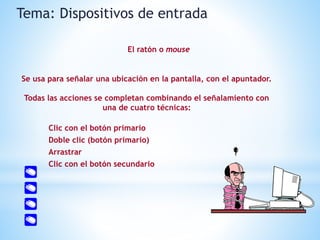 Se usa para señalar una ubicación en la pantalla, con el apuntador.
Todas las acciones se completan combinando el señalamiento con
una de cuatro técnicas:
Clic con el botón primario
Doble clic (botón primario)
Arrastrar
Clic con el botón secundario
Tema: Dispositivos de entrada
El ratón o mouse
 
