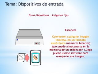 Escáners
Convierten cualquier imagen
impresa, en un formato
electrónico (números binarios)
que puede almacenarse en la
memoria de un ordenador. Luego
puede usarse software para
manipular esa imagen.
Tema: Dispositivos de entrada
Otros dispositivos … imágenes fijas
 