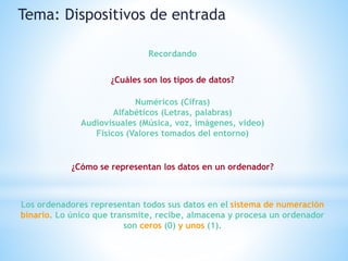 ¿Cuáles son los tipos de datos?
Tema: Dispositivos de entrada
Recordando
Numéricos (Cifras)
Alfabéticos (Letras, palabras)
Audiovisuales (Música, voz, imágenes, video)
Físicos (Valores tomados del entorno)
¿Cómo se representan los datos en un ordenador?
Los ordenadores representan todos sus datos en el sistema de numeración
binario. Lo único que transmite, recibe, almacena y procesa un ordenador
son ceros (0) y unos (1).
 