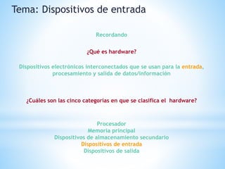 ¿Qué es hardware?
Tema: Dispositivos de entrada
Recordando
Dispositivos electrónicos interconectados que se usan para la entrada,
procesamiento y salida de datos/información
¿Cuáles son las cinco categorías en que se clasifica el hardware?
Procesador
Memoria principal
Dispositivos de almacenamiento secundario
Dispositivos de entrada
Dispositivos de salida
 