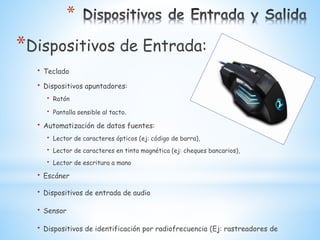 *
*Dispositivos de Entrada:
• Teclado
• Dispositivos apuntadores:
• Ratón
• Pantalla sensible al tacto.
• Automatización de datos fuentes:
• Lector de caracteres ópticos (ej: código de barra),
• Lector de caracteres en tinta magnética (ej: cheques bancarios),
• Lector de escritura a mano
• Escáner
• Dispositivos de entrada de audio
• Sensor
• Dispositivos de identificación por radiofrecuencia (Ej: rastreadores de
 