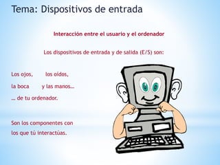 Los dispositivos de entrada y de salida (E/S) son:
Los ojos, los oídos,
la boca y las manos…
… de tu ordenador.
Son los componentes con
los que tú interactúas.
Tema: Dispositivos de entrada
Interacción entre el usuario y el ordenador
 