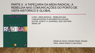 PARTE II : A TAPEÇARIA DA MÍDIA RADICAL: A
REBELDIA NAS COMUNICAÇÕES DO PONTO DE
VISTA HISTÓRICO E GLOBAL
LIVRO - MIDIA RADICAL : REBELDIA NAS
COMUNICAÇÕES E MOVIMENTOS SOCIAIS
AUTOR: JOHN D. H. DOWNING, 2002, EDITORA
SENAC SP
Adriele do Carmo, Daniela Paixão, Daniela
Vieira, Jaiane Santos e Luiza Diana
 